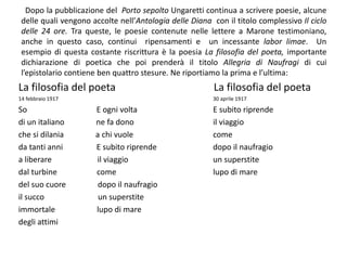 Dopo la pubblicazione del Porto sepolto Ungaretti continua a scrivere poesie, alcune
delle quali vengono accolte nell’Antologia delle Diana con il titolo complessivo Il ciclo
delle 24 ore. Tra queste, le poesie contenute nelle lettere a Marone testimoniano,
anche in questo caso, continui ripensamenti e un incessante labor limae. Un
esempio di questa costante riscrittura è la poesia La filosofia del poeta, importante
dichiarazione di poetica che poi prenderà il titolo Allegria di Naufragi di cui
l’epistolario contiene ben quattro stesure. Ne riportiamo la prima e l’ultima:
La filosofia del poeta
14 febbraio 1917
So E ogni volta
di un italiano ne fa dono
che si dilania a chi vuole
da tanti anni E subito riprende
a liberare il viaggio
dal turbine come
del suo cuore dopo il naufragio
il succo un superstite
immortale lupo di mare
degli attimi
La filosofia del poeta
30 aprile 1917
E subito riprende
il viaggio
come
dopo il naufragio
un superstite
lupo di mare
 