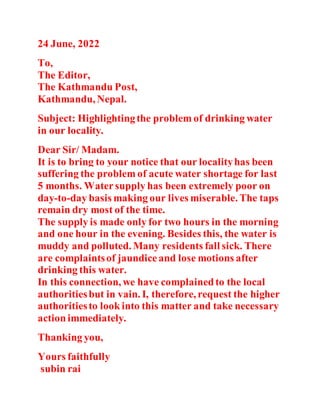 24 June, 2022
To,
The Editor,
The Kathmandu Post,
Kathmandu, Nepal.
Subject: Highlightingthe problem of drinking water
in our locality.
Dear Sir/ Madam.
It is to bring to your notice that our localityhas been
suffering the problem of acute water shortage for last
5 months. Watersupply has been extremely poor on
day-to-day basis making our lives miserable. The taps
remain dry most of the time.
The supply is made only for two hours in the morning
and one hour in the evening. Besides this, the water is
muddy and polluted. Many residents fall sick. There
are complaintsof jaundiceand lose motions after
drinking this water.
In this connection, we have complainedto the local
authoritiesbut in vain. I, therefore, request the higher
authoritiesto look into this matter and take necessary
actionimmediately.
Thanking you,
Yours faithfully
subin rai
 