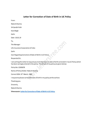 Letter for Correction of Date of Birth in LIC Policy
From:
RakeshSharma
54 Gandhi Path
Karol Bagh
Delhi
Date: 10.01.19
To,
The Manager
Life Insurance Corporationof India
Delhi
Sub:RegardingCorrectionof Date of Birthin LIC Policy
RespectedSir,
I am writingthislettertorequestyoutokindlyhave mydate of birthcorrectedin myLIC Policywhich
has beenwronglyenteredinthe policy.The detailsof mypolicyare givenbelow:
PolicyNo:12345678
Name of PolicyHolder:RakeshSharma
Correct DOB: 15th
March, 1980
I requesttoplease correctthe date of birthinmy policyat the earliest.
Thankingyou.
Sincerely,
RakeshSharma
Viewsource: Letterfor Correction of Date of Birth in LIC Policy
 