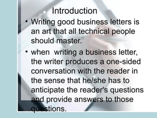 Introduction
• Writing good business letters is
an art that all technical people
should master.
• when writing a business letter,
the writer produces a one-sided
conversation with the reader in
the sense that he/she has to
anticipate the reader's questions
and provide answers to those
questions.

 