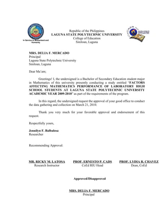 Republic of the Philippines
                               LAGUNA STATE POLYTECHNIC UNIVERSITY
                                          College of Education
In Service to Motherland and
          Humanity                          Siniloan, Laguna


      MRS. DELIA F. MERCADO
      Principal
      Laguna State Polytechnic University
      Siniloan, Laguna

      Dear Ma’am;

            Greetings! I, the undersigned is a Bachelor of Secondary Education student major
      in Mathematics of this university presently conducting a study entitled “FACTORS
      AFFECTING MATHEMATICS PERFORMANCE OF LABORATORY HIGH
      SCHOOL STUDENTS AT LAGUNA STATE POLYTECHNIC UNIVERSITY
      ACADEMIC YEAR 2009-2010” as part of the requirements of the program.

              In this regard, the undersigned request the approval of your good office to conduct
      the data gathering and collection on March 21, 2010.

             Thank you very much for your favorable approval and endorsement of this
      request.

      Respectfully yours,

      Jennilyn F. Balbalosa
      Researcher


      Recommending Approval:




      MR. RICKY M. LATOSA                 PROF. ERNESTO P. CADS              PROF. LYDIA R. CHAVEZ
        Research Instructor                   CoEd RIU Head                         Dean, CoEd



                                          Approved/Disapproved


                                       MRS. DELIA F. MERCADO
                                              Principal
 