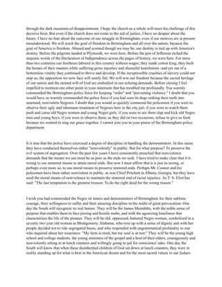 through the dark mountain of disappointment. I hope the church as a whole will meet the challenge of this
decisive hour. But even if the church does not come to the aid of justice, I have no despair about the
future. I have no fear about the outcome of our struggle in Birmingham, even if our motives are at present
misunderstood. We will reach the goal of freedom in Birmingham and all over the nation, because the
goal of America is freedom. Abused and scorned though we may be, our destiny is tied up with America's
destiny. Before the pilgrims landed at Plymouth, we were here. Before the pen of Jefferson etched the
majestic words of the Declaration of Independence across the pages of history, we were here. For more
than two centuries our forebears labored in this country without wages; they made cotton king; they built
the homes of their masters while suffering gross injustice and shameful humiliation -and yet out of a
bottomless vitality they continued to thrive and develop. If the inexpressible cruelties of slavery could not
stop us, the opposition we now face will surely fail. We will win our freedom because the sacred heritage
of our nation and the eternal will of God are embodied in our echoing demands. Before closing I feel
impelled to mention one other point in your statement that has troubled me profoundly. You warmly
commended the Birmingham police force for keeping "order" and "preventing violence." I doubt that you
would have so warmly commended the police force if you had seen its dogs sinking their teeth into
unarmed, nonviolent Negroes. I doubt that you would so quickly commend the policemen if you were to
observe their ugly and inhumane treatment of Negroes here in the city jail; if you were to watch them
push and curse old Negro women and young Negro girls; if you were to see them slap and kick old Negro
men and young boys; if you were to observe them, as they did on two occasions, refuse to give us food
because we wanted to sing our grace together. I cannot join you in your praise of the Birmingham police
department.
It is true that the police have exercised a degree of discipline in handling the demonstrators. In this sense
they have conducted themselves rather "nonviolently" in public. But for what purpose? To preserve the
evil system of segregation. Over the past few years I have consistently preached that nonviolence
demands that the means we use must be as pure as the ends we seek. I have tried to make clear that it is
wrong to use immoral means to attain moral ends. But now I must affirm that it is just as wrong, or
perhaps even more so, to use moral means to preserve immoral ends. Perhaps Mr. Connor and his
policemen have been rather nonviolent in public, as was Chief Pritchett in Albany, Georgia, but they have
used the moral means of nonviolence to maintain the immoral end of racial injustice. As T. S. Eliot has
said: "The last temptation is the greatest treason: To do the right deed for the wrong reason."
I wish you had commended the Negro sit inners and demonstrators of Birmingham for their sublime
courage, their willingness to suffer and their amazing discipline in the midst of great provocation. One
day the South will recognize its real heroes. They will be the James Merediths, with the noble sense of
purpose that enables them to face jeering and hostile mobs, and with the agonizing loneliness that
characterizes the life of the pioneer. They will be old, oppressed, battered Negro women, symbolized in a
seventy two year old woman in Montgomery, Alabama, who rose up with a sense of dignity and with her
people decided not to ride segregated buses, and who responded with ungrammatical profundity to one
who inquired about her weariness: "My feets is tired, but my soul is at rest." They will be the young high
school and college students, the young ministers of the gospel and a host of their elders, courageously and
nonviolently sitting in at lunch counters and willingly going to jail for conscience' sake. One day the
South will know that when these disinherited children of God sat down at lunch counters, they were in
reality standing up for what is best in the American dream and for the most sacred values in our Judaeo
 