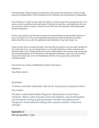Christian heritage, thereby bringing our nation back to those great wells of democracy which were dug
deep by the founding fathers in their formulation of the Constitution and the Declaration of Independence.
Never before have I written so long a letter. I'm afraid it is much too long to take your precious time. I can
assure you that it would have been much shorter if I had been writing from a comfortable desk, but what
else can one do when he is alone in a narrow jail cell, other than write long letters, think long thoughts
and pray long prayers?
If I have said anything in this letter that overstates the truth and indicates an unreasonable impatience, I
beg you to forgive me. If I have said anything that understates the truth and indicates my having a
patience that allows me to settle for anything less than brotherhood, I beg God to forgive me.
I hope this letter finds you strong in the faith. I also hope that circumstances will soon make it possible for
me to meet each of you, not as an integrationist or a civil-rights leader but as a fellow clergyman and a
Christian brother. Let us all hope that the dark clouds of racial prejudice will soon pass away and the deep
fog of misunderstanding will be lifted from our fear drenched communities, and in some not too distant
tomorrow the radiant stars of love and brotherhood will shine over our great nation with all their
scintillating beauty.
Yours for the cause of Peace and Brotherhood, Martin Luther King, Jr.
Published in:
King, Martin Luther Jr.
QUESTIONS:
To whom is the letter addressed? Why has Dr. King chosen to respond to them?
Your Answer:
The letter is addressed to fellow Clergymen, following their concern that a
"foreigner," Martin Luther King who comes from Alabama, came to Birmingham
and arrested for stirring up peaceful protest. The letter also addresses the
Clergymen's recent statement calling Luther's present activities "unwise and
untimely."
Question 2
Not yet graded / 1 pts
 