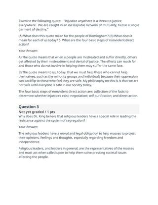 Examine the following quote: "Injustice anywhere is a threat to justice
everywhere. We are caught in an inescapable network of mutuality, tied in a single
garment of destiny."
(A) What does this quote mean for the people of Birmingham? (B) What does it
mean for each of us today? 5. What are the four basic steps of nonviolent direct
action?
Your Answer:
A) The quote means that when a people are mistreated and suffer directly, others
get affected by their mistreatment and denial of justice. The effects can reach far
and those who do not involve in helping them may suffer the same fate.
B) The quote means to us, today, that we must help those who cannot help
themselves, such as the minority groups and individuals because their oppression
can backflip to those who feel they are safe. My philosophy on this is is that we are
not safe until everyone is safe in our society today.
The four basic steps of nonviolent direct action are: collection of the facts to
determine whether injustices exist; negotiation; self purification; and direct action.
Question 3
Not yet graded / 1 pts
Why does Dr. King believe that religious leaders have a special role in leading the
resistance against the system of segregation?
Your Answer:
The religious leaders have a moral and legal obligation to help masses to project
their opinions, feelings and thoughts, especially regarding freedom and
independence.
Religious leaders, and leaders in general, are the representatives of the masses
and must act when called upon to help them solve pressing societal issues
affecting the people.
 