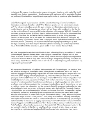 brotherhood. The purpose of our direct action program is to create a situation so crisis packed that it will
inevitably open the door to negotiation. I therefore concur with you in your call for negotiation. Too long
has our beloved Southland been bogged down in a tragic effort to live in monologue rather than dialogue.
One of the basic points in your statement is that the action that I and my associates have taken in
Birmingham is untimely. Some have asked: "Why didn't you give the new city administration time to
act?" The only answer that I can give to this query is that the new Birmingham administration must be
prodded about as much as the outgoing one, before it will act. We are sadly mistaken if we feel that the
election of Albert Boutwell as mayor will bring the millennium to Birmingham. While Mr. Boutwell is a
much more gentle person than Mr. Connor, they are both segregationists, dedicated to maintenance of the
status quo. I have hope that Mr. Boutwell will be reasonable enough to see the futility of massive
resistance to desegregation. But he will not see this without pressure from devotees of civil rights. My
friends, I must say to you that we have not made a single gain in civil rights without determined legal and
nonviolent pressure. Lamentably, it is an historical fact that privileged groups seldom give up their
privileges voluntarily. Individuals may see the moral light and voluntarily give up their unjust posture;
but, as Reinhold Niebuhr has reminded us, groups tend to be more immoral than individuals.
We know through painful experience that freedom is never voluntarily given by the oppressor; it must be
demanded by the oppressed. Frankly, I have yet to engage in a direct action campaign that was "well
timed" in the view of those who have not suffered unduly from the disease of segregation. For years now
I have heard the word "Wait!" It rings in the ear of every Negro with piercing familiarity. This "Wait" has
almost always meant "Never." We must come to see, with one of our distinguished jurists, that "justice too
long delayed is justice denied."
We have waited for more than 340 years for our constitutional and God given rights. The nations of Asia
and Africa are moving with jetlike speed toward gaining political independence, but we still creep at
horse and buggy pace toward gaining a cup of coffee at a lunch counter. Perhaps it is easy for those who
have never felt the stinging darts of segregation to say, "Wait." But when you have seen vicious mobs
lynch your mothers and fathers at will and drown your sisters and brothers at whim; when you have seen
hate filled policemen curse, kick and even kill your black brothers and sisters; when you see the vast
majority of your twenty million Negro brothers smothering in an airtight cage of poverty in the midst of
an affluent society; when you suddenly find your tongue twisted and your speech stammering as you seek
to explain to your six year old daughter why she can't go to the public amusement park that has just been
advertised on television, and see tears welling up in her eyes when she is told that Funtown is closed to
colored children, and see ominous clouds of inferiority beginning to form in her little mental sky, and see
her beginning to distort her personality by developing an unconscious bitterness toward white people;
when you have to concoct an answer for a five year old son who is asking: "Daddy, why do white people
treat colored people so mean?"; when you take a cross county drive and find it necessary to sleep night
after night in the uncomfortable corners of your automobile because no motel will accept you; when you
are humiliated day in and day out by nagging signs reading "white" and "colored"; when your first name
becomes "nigger," your middle name becomes "boy" (however old you are) and your last name becomes
"John," and your wife and mother are never given the respected title "Mrs."; when you are harried by day
and haunted by night by the fact that you are a Negro, living constantly at tiptoe stance, never quite
knowing what to expect next, and are plagued with inner fears and outer resentments; when you are
 