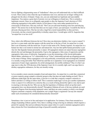 forever fighting a degenerating sense of "nobodiness"--then you will understand why we find it difficult
to wait. There comes a time when the cup of endurance runs over, and men are no longer willing to be
plunged into the abyss of despair. I hope, sirs, you can understand our legitimate and unavoidable
impatience. You express a great deal of anxiety over our willingness to break laws. This is certainly a
legitimate concern. Since we so diligently urge people to obey the Supreme Court's decision of 1954
outlawing segregation in the public schools, at first glance it may seem rather paradoxical for us
consciously to break laws. One may well ask: "How can you advocate breaking some laws and obeying
others?" The answer lies in the fact that there are two types of laws: just and unjust. I would be the first to
advocate obeying just laws. One has not only a legal but a moral responsibility to obey just laws.
Conversely, one has a moral responsibility to disobey unjust laws. I would agree with St. Augustine that
"an unjust law is no law at all."
Now, what is the difference between the two? How does one determine whether a law is just or unjust? A
just law is a man made code that squares with the moral law or the law of God. An unjust law is a code
that is out of harmony with the moral law. To put it in the terms of St. Thomas Aquinas: An unjust law is a
human law that is not rooted in eternal law and natural law. Any law that uplifts human personality is just.
Any law that degrades human personality is unjust. All segregation statutes are unjust because segregation
distorts the soul and damages the personality. It gives the segregator a false sense of superiority and the
segregated a false sense of inferiority. Segregation, to use the terminology of the Jewish philosopher
Martin Buber, substitutes an "I it" relationship for an "I thou" relationship and ends up relegating persons
to the status of things. Hence segregation is not only politically, economically and sociologically unsound,
it is morally wrong and sinful. Paul Tillich has said that sin is separation. Is not segregation an existential
expression of man's tragic separation, his awful estrangement, his terrible sinfulness? Thus it is that I can
urge men to obey the 1954 decision of the Supreme Court, for it is morally right; and I can urge them to
disobey segregation ordinances, for they are morally wrong.
Let us consider a more concrete example of just and unjust laws. An unjust law is a code that a numerical
or power majority group compels a minority group to obey but does not make binding on itself. This is
difference made legal. By the same token, a just law is a code that a majority compels a minority to
follow and that it is willing to follow itself. This is sameness made legal. Let me give another explanation.
A law is unjust if it is inflicted on a minority that, as a result of being denied the right to vote, had no part
in enacting or devising the law. Who can say that the legislature of Alabama which set up that state's
segregation laws was democratically elected? Throughout Alabama all sorts of devious methods are used
to prevent Negroes from becoming registered voters, and there are some counties in which, even though
Negroes constitute a majority of the population, not a single Negro is registered. Can any law enacted
under such circumstances be considered democratically structured?
Sometimes a law is just on its face and unjust in its application. For instance, I have been arrested on a
charge of parading without a permit. Now, there is nothing wrong in having an ordinance which requires a
permit for a parade. But such an ordinance becomes unjust when it is used to maintain segregation and to
deny citizens the First-Amendment privilege of peaceful assembly and protest.
 