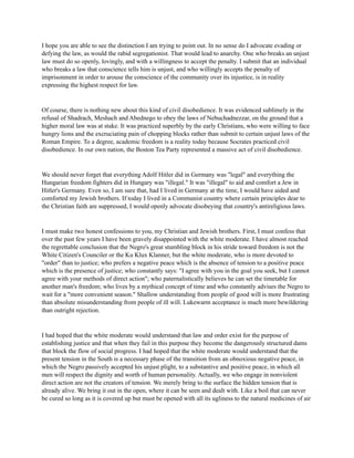 I hope you are able to see the distinction I am trying to point out. In no sense do I advocate evading or
defying the law, as would the rabid segregationist. That would lead to anarchy. One who breaks an unjust
law must do so openly, lovingly, and with a willingness to accept the penalty. I submit that an individual
who breaks a law that conscience tells him is unjust, and who willingly accepts the penalty of
imprisonment in order to arouse the conscience of the community over its injustice, is in reality
expressing the highest respect for law.
Of course, there is nothing new about this kind of civil disobedience. It was evidenced sublimely in the
refusal of Shadrach, Meshach and Abednego to obey the laws of Nebuchadnezzar, on the ground that a
higher moral law was at stake. It was practiced superbly by the early Christians, who were willing to face
hungry lions and the excruciating pain of chopping blocks rather than submit to certain unjust laws of the
Roman Empire. To a degree, academic freedom is a reality today because Socrates practiced civil
disobedience. In our own nation, the Boston Tea Party represented a massive act of civil disobedience.
We should never forget that everything Adolf Hitler did in Germany was "legal" and everything the
Hungarian freedom fighters did in Hungary was "illegal." It was "illegal" to aid and comfort a Jew in
Hitler's Germany. Even so, I am sure that, had I lived in Germany at the time, I would have aided and
comforted my Jewish brothers. If today I lived in a Communist country where certain principles dear to
the Christian faith are suppressed, I would openly advocate disobeying that country's antireligious laws.
I must make two honest confessions to you, my Christian and Jewish brothers. First, I must confess that
over the past few years I have been gravely disappointed with the white moderate. I have almost reached
the regrettable conclusion that the Negro's great stumbling block in his stride toward freedom is not the
White Citizen's Counciler or the Ku Klux Klanner, but the white moderate, who is more devoted to
"order" than to justice; who prefers a negative peace which is the absence of tension to a positive peace
which is the presence of justice; who constantly says: "I agree with you in the goal you seek, but I cannot
agree with your methods of direct action"; who paternalistically believes he can set the timetable for
another man's freedom; who lives by a mythical concept of time and who constantly advises the Negro to
wait for a "more convenient season." Shallow understanding from people of good will is more frustrating
than absolute misunderstanding from people of ill will. Lukewarm acceptance is much more bewildering
than outright rejection.
I had hoped that the white moderate would understand that law and order exist for the purpose of
establishing justice and that when they fail in this purpose they become the dangerously structured dams
that block the flow of social progress. I had hoped that the white moderate would understand that the
present tension in the South is a necessary phase of the transition from an obnoxious negative peace, in
which the Negro passively accepted his unjust plight, to a substantive and positive peace, in which all
men will respect the dignity and worth of human personality. Actually, we who engage in nonviolent
direct action are not the creators of tension. We merely bring to the surface the hidden tension that is
already alive. We bring it out in the open, where it can be seen and dealt with. Like a boil that can never
be cured so long as it is covered up but must be opened with all its ugliness to the natural medicines of air
 
