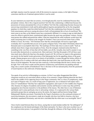 and light, injustice must be exposed, with all the tension its exposure creates, to the light of human
conscience and the air of national opinion before it can be cured.
In your statement you assert that our actions, even though peaceful, must be condemned because they
precipitate violence. But is this a logical assertion? Isn't this like condemning a robbed man because his
possession of money precipitated the evil act of robbery? Isn't this like condemning Socrates because his
unswerving commitment to truth and his philosophical inquiries precipitated the act by the misguided
populace in which they made him drink hemlock? Isn't this like condemning Jesus because his unique
God consciousness and never ceasing devotion to God's will precipitated the evil act of crucifixion? We
must come to see that, as the federal courts have consistently affirmed, it is wrong to urge an individual to
cease his efforts to gain his basic constitutional rights because the quest may precipitate violence. Society
must protect the robbed and punish the robber. I had also hoped that the white moderate would reject the
myth concerning time in relation to the struggle for freedom. I have just received a letter from a white
brother in Texas. He writes: "All Christians know that the colored people will receive equal rights
eventually, but it is possible that you are in too great a religious hurry. It has taken Christianity almost two
thousand years to accomplish what it has. The teachings of Christ take time to come to earth." Such an
attitude stems from a tragic misconception of time, from the strangely irrational notion that there is
something in the very flow of time that will inevitably cure all ills. Actually, time itself is neutral; it can
be used either destructively or constructively. More and more I feel that the people of ill will have used
time much more effectively than have the people of good will. We will have to repent in this generation
not merely for the hateful words and actions of the bad people but for the appalling silence of the good
people. Human progress never rolls in on wheels of inevitability; it comes through the tireless efforts of
men willing to be co workers with God, and without this hard work, time itself becomes an ally of the
forces of social stagnation. We must use time creatively, in the knowledge that the time is always ripe to
do right. Now is the time to make real the promise of democracy and transform our pending national
elegy into a creative psalm of brotherhood. Now is the time to lift our national policy from the quicksand
of racial injustice to the solid rock of human dignity.
You speak of our activity in Birmingham as extreme. At first I was rather disappointed that fellow
clergymen would see my nonviolent efforts as those of an extremist. I began thinking about the fact that I
stand in the middle of two opposing forces in the Negro community. One is a force of complacency, made
up in part of Negroes who, as a result of long years of oppression, are so drained of self respect and a
sense of "somebodiness" that they have adjusted to segregation; and in part of a few middle-class Negroes
who, because of a degree of academic and economic security and because in some ways they profit by
segregation, have become insensitive to the problems of the masses. The other force is one of bitterness
and hatred, and it comes perilously close to advocating violence. It is expressed in the various black
nationalist groups that are springing up across the nation, the largest and best known being Elijah
Muhammad's Muslim movement. Nourished by the Negro's frustration over the continued existence of
racial discrimination, this movement is made up of people who have lost faith in America, who have
absolutely repudiated Christianity, and who have concluded that the white man is an incorrigible "devil."
I have tried to stand between these two forces, saying that we need emulate neither the "do nothingism" of
the complacent nor the hatred and despair of the black nationalist. For there is the more excellent way of
love and nonviolent protest. I am grateful to God that, through the influence of the Negro church, the way
 