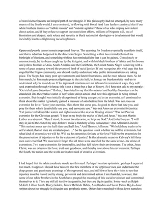 of nonviolence became an integral part of our struggle. If this philosophy had not emerged, by now many
streets of the South would, I am convinced, be flowing with blood. And I am further convinced that if our
white brothers dismiss as "rabble rousers" and "outside agitators" those of us who employ nonviolent
direct action, and if they refuse to support our nonviolent efforts, millions of Negroes will, out of
frustration and despair, seek solace and security in black nationalist ideologies--a development that would
inevitably lead to a frightening racial nightmare.
Oppressed people cannot remain oppressed forever. The yearning for freedom eventually manifests itself,
and that is what has happened to the American Negro. Something within has reminded him of his
birthright of freedom, and something without has reminded him that it can be gained. Consciously or
unconsciously, he has been caught up by the Zeitgeist, and with his black brothers of Africa and his brown
and yellow brothers of Asia, South America and the Caribbean, the United States Negro is moving with a
sense of great urgency toward the promised land of racial justice. If one recognizes this vital urge that has
engulfed the Negro community, one should readily understand why public demonstrations are taking
place. The Negro has many pent up resentments and latent frustrations, and he must release them. So let
him march; let him make prayer pilgrimages to the city hall; let him go on freedom rides -and try to
understand why he must do so. If his repressed emotions are not released in nonviolent ways, they will
seek expression through violence; this is not a threat but a fact of history. So I have not said to my people:
"Get rid of your discontent." Rather, I have tried to say that this normal and healthy discontent can be
channeled into the creative outlet of nonviolent direct action. And now this approach is being termed
extremist. But though I was initially disappointed at being categorized as an extremist, as I continued to
think about the matter I gradually gained a measure of satisfaction from the label. Was not Jesus an
extremist for love: "Love your enemies, bless them that curse you, do good to them that hate you, and
pray for them which despitefully use you, and persecute you." Was not Amos an extremist for justice:
"Let justice roll down like waters and righteousness like an ever flowing stream." Was not Paul an
extremist for the Christian gospel: "I bear in my body the marks of the Lord Jesus." Was not Martin
Luther an extremist: "Here I stand; I cannot do otherwise, so help me God." And John Bunyan: "I will
stay in jail to the end of my days before I make a butchery of my conscience." And Abraham Lincoln:
"This nation cannot survive half slave and half free." And Thomas Jefferson: "We hold these truths to be
self evident, that all men are created equal . . ." So the question is not whether we will be extremists, but
what kind of extremists we will be. Will we be extremists for hate or for love? Will we be extremists for
the preservation of injustice or for the extension of justice? In that dramatic scene on Calvary's hill three
men were crucified. We must never forget that all three were crucified for the same crime--the crime of
extremism. Two were extremists for immorality, and thus fell below their environment. The other, Jesus
Christ, was an extremist for love, truth and goodness, and thereby rose above his environment. Perhaps
the South, the nation and the world are in dire need of creative extremists.
I had hoped that the white moderate would see this need. Perhaps I was too optimistic; perhaps I expected
too much. I suppose I should have realized that few members of the oppressor race can understand the
deep groans and passionate yearnings of the oppressed race, and still fewer have the vision to see that
injustice must be rooted out by strong, persistent and determined action. I am thankful, however, that
some of our white brothers in the South have grasped the meaning of this social revolution and committed
themselves to it. They are still all too few in quantity, but they are big in quality. Some -such as Ralph
McGill, Lillian Smith, Harry Golden, James McBride Dabbs, Ann Braden and Sarah Patton Boyle--have
written about our struggle in eloquent and prophetic terms. Others have marched with us down nameless
 