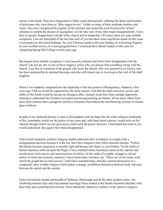 streets of the South. They have languished in filthy, roach infested jails, suffering the abuse and brutality
of policemen who view them as "dirty nigger-lovers." Unlike so many of their moderate brothers and
sisters, they have recognized the urgency of the moment and sensed the need for powerful "action"
antidotes to combat the disease of segregation. Let me take note of my other major disappointment. I have
been so greatly disappointed with the white church and its leadership. Of course, there are some notable
exceptions. I am not unmindful of the fact that each of you has taken some significant stands on this issue.
I commend you, Reverend Stallings, for your Christian stand on this past Sunday, in welcoming Negroes
to your worship service on a nonsegregated basis. I commend the Catholic leaders of this state for
integrating Spring Hill College several years ago.
But despite these notable exceptions, I must honestly reiterate that I have been disappointed with the
church. I do not say this as one of those negative critics who can always find something wrong with the
church. I say this as a minister of the gospel, who loves the church; who was nurtured in its bosom; who
has been sustained by its spiritual blessings and who will remain true to it as long as the cord of life shall
lengthen.
When I was suddenly catapulted into the leadership of the bus protest in Montgomery, Alabama, a few
years ago, I felt we would be supported by the white church. I felt that the white ministers, priests and
rabbis of the South would be among our strongest allies. Instead, some have been outright opponents,
refusing to understand the freedom movement and misrepresenting its leaders; all too many others have
been more cautious than courageous and have remained silent behind the anesthetizing security of stained
glass windows.
In spite of my shattered dreams, I came to Birmingham with the hope that the white religious leadership
of this community would see the justice of our cause and, with deep moral concern, would serve as the
channel through which our just grievances could reach the power structure. I had hoped that each of you
would understand. But again I have been disappointed.
I have heard numerous southern religious leaders admonish their worshipers to comply with a
desegregation decision because it is the law, but I have longed to hear white ministers declare: "Follow
this decree because integration is morally right and because the Negro is your brother." In the midst of
blatant injustices inflicted upon the Negro, I have watched white churchmen stand on the sideline and
mouth pious irrelevancies and sanctimonious trivialities. In the midst of a mighty struggle to rid our
nation of racial and economic injustice, I have heard many ministers say: "Those are social issues, with
which the gospel has no real concern." And I have watched many churches commit themselves to a
completely other worldly religion which makes a strange, un-Biblical distinction between body and soul,
between the sacred and the secular.
I have traveled the length and breadth of Alabama, Mississippi and all the other southern states. On
sweltering summer days and crisp autumn mornings I have looked at the South's beautiful churches with
their lofty spires pointing heavenward. I have beheld the impressive outlines of her massive religious
 