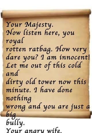 Your Majesty. Now listen here, you royal rotten ratbag. How very dare you? I am innocent! Let me out of this cold and dirty old tower now this  minute. I have done nothing wrong and you are just a big bully. Your angry wife, Anne 