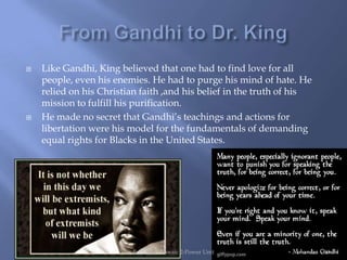    Like Gandhi, King believed that one had to find love for all
    people, even his enemies. He had to purge his mind of hate. He
    relied on his Christian faith ,and his belief in the truth of his
    mission to fulfill his purification.
   He made no secret that Gandhi‟s teachings and actions for
    libertation were his model for the fundamentals of demanding
    equal rights for Blacks in the United States.




                         Bertolino--Mosaic 2-Power Unit                 10
 