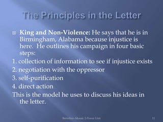   King and Non-Violence: He says that he is in
   Birmingham, Alabama because injustice is
   here. He outlines his campaign in four basic
   steps:
1. collection of information to see if injustice exists
2. negotiation with the oppressor
3. self-purification
4. direct action
This is the model he uses to discuss his ideas in
   the letter.

                   Bertolino--Mosaic 2-Power Unit     11
 