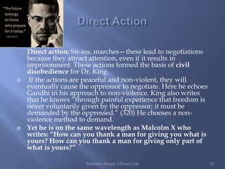 Direct action: Sit-ins, marches—these lead to negotiations
    because they attract attention, even if it results in
    imprisonment. These actions formed the basis of civil
    disobedience for Dr. King.
    If the actions are peaceful and non-violent, they will
    eventually cause the oppressor to negotiate. Here he echoes
    Gandhi in his approach to non-violence. King also writes
    that he knows “through painful experience that freedom is
    never voluntarily given by the oppressor; it must be
    demanded by the oppressed.” (320) He chooses a non-
    violence method to demand.
   Yet he is on the same wavelength as Malcolm X who
    writes: “How can you thank a man for giving you what is
    yours? How can you thank a man for giving only part of
    what is yours?”

                       Bertolino--Mosaic 2-Power Unit             12
 
