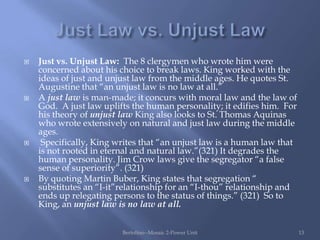    Just vs. Unjust Law: The 8 clergymen who wrote him were
    concerned about his choice to break laws. King worked with the
    ideas of just and unjust law from the middle ages. He quotes St.
    Augustine that “an unjust law is no law at all.”
   A just law is man-made; it concurs with moral law and the law of
    God. A just law uplifts the human personality; it edifies him. For
    his theory of unjust law King also looks to St. Thomas Aquinas
    who wrote extensively on natural and just law during the middle
    ages.
    Specifically, King writes that “an unjust law is a human law that
    is not rooted in eternal and natural law.”(321) It degrades the
    human personality. Jim Crow laws give the segregator “a false
    sense of superiority”. (321)
   By quoting Martin Buber, King states that segregation “
    substitutes an “I-it”relationship for an “I-thou” relationship and
    ends up relegating persons to the status of things.” (321) So to
    King, an unjust law is no law at all.


                         Bertolino--Mosaic 2-Power Unit                  13
 
