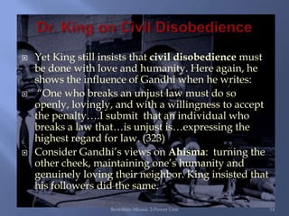    Yet King still insists that civil disobedience must
    be done with love and humanity. Here again, he
    shows the influence of Gandhi when he writes:
    “One who breaks an unjust law must do so
    openly, lovingly, and with a willingness to accept
    the penalty….I submit that an individual who
    breaks a law that…is unjust is…expressing the
    highest regard for law. (323)
   Consider Gandhi‟s views on Ahisma: turning the
    other cheek, maintaining one‟s humanity and
    genuinely loving their neighbor. King insisted that
    his followers did the same.

                    Bertolino--Mosaic 2-Power Unit        14
 