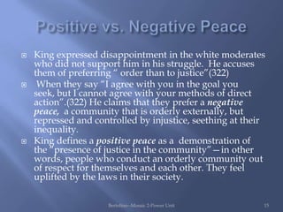    King expressed disappointment in the white moderates
    who did not support him in his struggle. He accuses
    them of preferring “ order than to justice”(322)
    When they say “I agree with you in the goal you
    seek, but I cannot agree with your methods of direct
    action”.(322) He claims that they prefer a negative
    peace, a community that is orderly externally, but
    repressed and controlled by injustice, seething at their
    inequality.
   King defines a positive peace as a demonstration of
    the “presence of justice in the community”—in other
    words, people who conduct an orderly community out
    of respect for themselves and each other. They feel
    uplifted by the laws in their society.

                      Bertolino--Mosaic 2-Power Unit       15
 