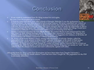      If one wants to understand how Dr. King worked for civil rights,
    the Letter From Birmingham Jail is crucial.
     It must be noted that there were other schools of thought: Malcolm X was the spokesman for the
      Nation of Islam—he was often accused of advocating violence. He never committed any violent act
      when he was with the Nation of Islam or afterwards, but he also noted that if someone got violent
      with him, he was going to react the same. His views changed after he made the pilgrimage to Mecca
      and experienced what many call “true Islam.” We cannot know how deeply the change would have
      manifested as Malcolm X was assassinated within a year of returning from Mecca.
     Stokley Carmichael invented the term Black Power. He wanted Blacks to feel empowered by who
      they were, by their African heritage and by the culture they represent in America. Dr. King had no
      problem with his ideas, but found the term “Black Power” as suggestive for violence, so he broke off
      from working with Stokley Carmichael without harsh feelings.
     Dr. King‟s death broke Stokley‟s heart, among with thousands of activists. Stokley called the
      subsequent riots as an answer to white society—people were angry at the death of their leader.
      Robert Kennedy openly admired him. J. Edgar Hoover hated him, and made no secret of his
      animosity. Dr. King received death threats as a matter of course, and he expected that he would not
      live a long life. After his death, Coretta Scott King noted that Dr. King saw our society as “sick”; he felt
      called to heal the disease of racism and man‟s inhumanity against each other.


(All quotes from Dr. King’s Letter from Birmingham Jail have been taken from Temple University‟s
      Intellectual Heritage 52, fourth edition. I used this text when I taught IH. The pagination for the PDF
      is obviously different.)




                                        Bertolino--Mosaic 2-Power Unit                                           16
 