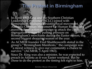    In April 1963 King and the Southern Christian
    Leadership Conference (SCLC) joined with
    Birmingham, Alabama‟s existing local movement, the
    Alabama Christian Movement for Human Rights, in a
    massive direct action campaign to attack the city‟s
    segregation system by putting pressure on
    Birmingham‟s merchants during the Easter season, the
    second biggest shopping season of the year.
   As ACMHR founder Fred Shuttlesworth stated in the
    group‟s „„Birmingham Manifesto,‟‟ the campaign was
    „„a moral witness to give our community a chance to
    survive.‟‟ (ACMHR, 3 April 1963).
   Since Dr. King was also a minister, he was expected to
    preach in Atlanta as it was Easter weekend. But he
    chose to do the protest as the timing felt right to him.
                      Bertolino--Mosaic 2-Power Unit           3
 