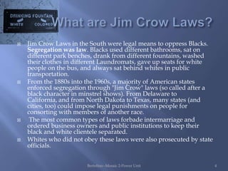    Jim Crow Laws in the South were legal means to oppress Blacks.
    Segregation was law. Blacks used different bathrooms, sat on
    different park benches, drank from different fountains, washed
    their clothes in different Laundromats, gave up seats for white
    people on the bus, and always sat behind whites in public
    transportation.
   From the 1880s into the 1960s, a majority of American states
    enforced segregation through "Jim Crow" laws (so called after a
    black character in minstrel shows). From Delaware to
    California, and from North Dakota to Texas, many states (and
    cities, too) could impose legal punishments on people for
    consorting with members of another race.
    The most common types of laws forbade intermarriage and
    ordered business owners and public institutions to keep their
    black and white clientele separated.
   Whites who did not obey these laws were also prosecuted by state
    officials.


                        Bertolino--Mosaic 2-Power Unit                 4
 