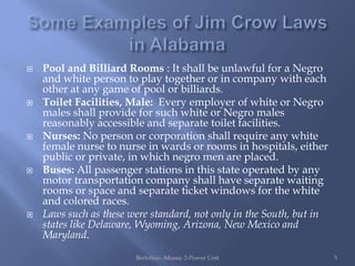    Pool and Billiard Rooms : It shall be unlawful for a Negro
    and white person to play together or in company with each
    other at any game of pool or billiards.
   Toilet Facilities, Male: Every employer of white or Negro
    males shall provide for such white or Negro males
    reasonably accessible and separate toilet facilities.
   Nurses: No person or corporation shall require any white
    female nurse to nurse in wards or rooms in hospitals, either
    public or private, in which negro men are placed.
   Buses: All passenger stations in this state operated by any
    motor transportation company shall have separate waiting
    rooms or space and separate ticket windows for the white
    and colored races.
   Laws such as these were standard, not only in the South, but in
    states like Delaware, Wyoming, Arizona, New Mexico and
    Maryland.
                        Bertolino--Mosaic 2-Power Unit                5
 
