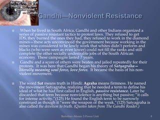     When he lived in South Africa, Gandhi and other Indians organized a
    series of passive resistant tactics to protest laws. They refused to get
    IDS, they burned the ones they had, they refused to work in the diamond
    mines—these acts unconvinced the government because working in the
    mines was considered to be lowly work that whites didn‟t perform and
    blacks (who were seen as even lower) could not fill the ranks and still
    complete the other socially undesirable jobs of the South African
    economy. These campaigns lasted 7 years.
    Gandhi and a score of others were beaten and jailed repeatedly for their
    protests. It was here that Gandhi began his theory of Satyagraha—
    literally meaning soul force, love force. It became the basis of his non-
    violent movement.

   The word Sat means truth in Hindi: Agraha means firmness. He named
    the movement Satyagraha, realizing that he needed a term to define his
    ideal of what he had first called in English, passive resistance. Later he
    discarded that term because nonviolence is anything but passive; “it calls
    for intense activity.”(125) He found the English term to be narrowly
    construed as though it “were the weapon of the weak.”(125) Satyagraha is
    also called the devotion to truth. (Quotes taken from The Gandhi Reader.)

                           Bertolino--Mosaic 2-Power Unit                        8
 
