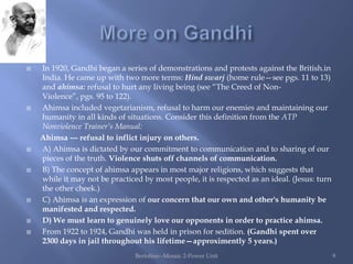    In 1920, Gandhi began a series of demonstrations and protests against the British.in
    India. He came up with two more terms: Hind swarj (home rule—see pgs. 11 to 13)
    and ahimsa: refusal to hurt any living being (see “The Creed of Non-
    Violence”, pgs. 95 to 122).
   Ahimsa included vegetarianism, refusal to harm our enemies and maintaining our
    humanity in all kinds of situations. Consider this definition from the ATP
    Nonviolence Trainer’s Manual:
    Ahimsa --- refusal to inflict injury on others.
   A) Ahimsa is dictated by our commitment to communication and to sharing of our
    pieces of the truth. Violence shuts off channels of communication.
   B) The concept of ahimsa appears in most major religions, which suggests that
    while it may not be practiced by most people, it is respected as an ideal. (Jesus: turn
    the other cheek.)
   C) Ahimsa is an expression of our concern that our own and other's humanity be
    manifested and respected.
   D) We must learn to genuinely love our opponents in order to practice ahimsa.
   From 1922 to 1924, Gandhi was held in prison for sedition. (Gandhi spent over
    2300 days in jail throughout his lifetime—approximently 5 years.)
                                Bertolino--Mosaic 2-Power Unit                                9
 