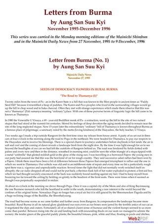 Letters from Burma
by Aung San Suu Kyi
November 1995-December 1996
This series was carried in the Monday morning editions of the Mainichi Shimbun
and in the Mainichi Daily News from 27 November, 1995 to 9 December, 1996
Letter from Burma (No. 1)
by Aung San Suu Kyi
Mainichi Daily News
November 27, 1995
SEEDS OF DEMOCRACY FLOWERS IN RURAL BURMA
"The Road to Thamanya (1)"
Twenty miles from the town of Pa - an in the Karen State is a hill that was known to the Mon people in ancient times as "Paddy
Seed Hill" because it resembled a heap of paddies. The Karen and Pa-o peoples who lived in the surrounding villages would go
up the hill to chop wood and to bake charcoal. Often they met with strange experiences which made them observe that this was
not a "thamanya" (Pali samanya meaning "ordinary") place. With one of those perverse twists of linguistic logic the hill came to be
known as Thamanya.
In 1980 the Venerable U Vinaya, a 69 - year-old Buddhist monk of Pa - o extraction, went up the hill to the site of two ruined
stupas that had stood at the summit for centuries. Stirred by feelings of deep devotion the aging monk decided to remain near the
site of the long neglected stupas. Now 15 years later the extraordinary "ordinary" hill of Thamanya is known throughout Burma as
a famous place of pilgrimage, a sanctuary ruled by the metta (loving kindness) of the Hsayadaw, the holy teacher, U Vinaya.
Two weeks ago I made a trip outside Rangoon for the first time since my release from house arrest. A party of us set out in three
cars at four o'clock in the morning along the road to Pegu in the northeast. We were headed for Thamanya, to pay our respects to
the Hsayadaw and to receive his blessings. There is a special charm to journeys undertaken before daybreak in hot lands: the air is
soft and cool and the coming of dawn reveals a landscape fresh from the night dew. By the time it was light enough for us to see
beyond the headlights of our car we had left the outskirts of Rangoon behind us. The road was bordered by fields dotted with
palms and every now and then in the distance, wreathed in morning mist, could be seen the white triangle of a stupa tipped with
a metal "umbrella" that glinted reddish gold in the glow of the rising sun. I was travelling in a borrowed Pajero: the young men in
our party had assured me that this was the best kind of car for rough country. They said successive safari rallies had been won by
a Pajero. I think there must have been a bit of difference between those Pajeros that emerged triumphant in rallies and the one in
which we went to Thamanya. Our vehicle was old and in an indifferent state of repair and every time we hit a particularly rough
spot there was a. vigorous and unpredictable reaction. Several times the light that did not normally work switched itself on
abruptly; the car radio dropped off and could not be put back; a thermos flask full of hot water exploded in protest; a first-aid box
which we had thought securely ensconced at the back was suddenly found nestling against my feet. I had to keep myself from
bouncing too far toward the ceiling by holding on grimly to the headrest of the front seats. There were times when it seemed as
though I was perpetually suspended in midair.
At about six o'clock in the morning we drove through Pegu. Once it was a capital city of the Mons and also of King Bayinnaung,
the one Burmese monarch who left the heartland to settle in the south, demonstrating a rare interest in the world beyond the
confines of his original home. Nowadays Pegu no longer has a royal air but it is still graced by the Shwemawdaw Pagoda and by
a huge reclining image of the Buddha, the Shwethalyaung.
The road had become worse as we came further and further away from Rangoon. In compensation the landscape became more
beautiful. Rural Burma in all its natural glory gladdened our eyes even as our bones were jarred by the terrible antics of our car as
it negotiated the dips and craters. Fortunately all of us shared a keen sense of humour and the violent bumps seemed to us more
comic than painful. Between rising into the air and landing back with resounding thuds on our seats we managed to admire the
scenery: the tender green of the graceful paddy plants; the beautiful lotuses, pink, white and blue, floating in pools and ditches;
converted by Web2PDFConvert.com
 
