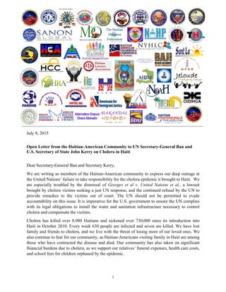 1
	
  
	
  
	
   	
  
	
  
	
  
	
  
	
   	
  
	
  
	
  
	
  
	
  
July 8, 2015
Open Letter from the Haitian-American Community to UN Secretary-General Ban and
U.S. Secretary of State John Kerry on Cholera in Haiti
Dear Secretary-General Ban and Secretary Kerry,	
  
We are writing as members of the Haitian-American community to express our deep outrage at
the United Nations’ failure to take responsibility for the cholera epidemic it brought to Haiti. We
are especially troubled by the dismissal of Georges et al v. United Nations et al., a lawsuit
brought by cholera victims seeking a just UN response, and the continued refusal by the UN to
provide remedies to the victims out of court. The UN should not be permitted to evade
accountability on this issue. It is imperative for the U.S. government to ensure the UN complies
with its legal obligations to install the water and sanitation infrastructure necessary to control
cholera and compensate the victims.
Cholera has killed over 8,900 Haitians and sickened over 730,000 since its introduction into
Haiti in October 2010. Every week 630 people are infected and seven are killed. We have lost
family and friends to cholera, and we live with the threat of losing more of our loved ones. We
also continue to fear for our community, as Haitian-Americans visiting family in Haiti are among
those who have contracted the disease and died. Our community has also taken on significant
financial burdens due to cholera, as we support our relatives’ funeral expenses, health care costs,
and school fees for children orphaned by the epidemic.
 