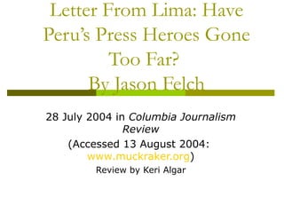 Letter From Lima: Have Peru’s Press Heroes Gone Too Far?  By Jason Felch 28 July 2004 in  Columbia Journalism Review (Accessed 13 August 2004:  www.muckraker.org ) Review by Keri Algar 