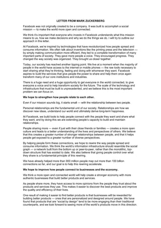 LETTER FROM MARK ZUCKERBERG

Facebook was not originally created to be a company. It was built to accomplish a social
mission — to make the world more open and connected.

We think it’s important that everyone who invests in Facebook understands what this mission
means to us, how we make decisions and why we do the things we do. I will try to outline our
approach in this letter.

At Facebook, we’re inspired by technologies that have revolutionized how people spread and
consume information. We often talk about inventions like the printing press and the television —
by simply making communication more efficient, they led to a complete transformation of many
important parts of society. They gave more people a voice. They encouraged progress. They
changed the way society was organized. They brought us closer together.

Today, our society has reached another tipping point. We live at a moment when the majority of
people in the world have access to the internet or mobile phones — the raw tools necessary to
start sharing what they’re thinking, feeling and doing with whomever they want. Facebook
aspires to build the services that give people the power to share and help them once again
transform many of our core institutions and industries.

There is a huge need and a huge opportunity to get everyone in the world connected, to give
everyone a voice and to help transform society for the future. The scale of the technology and
infrastructure that must be built is unprecedented, and we believe this is the most important
problem we can focus on.

We hope to strengthen how people relate to each other.

Even if our mission sounds big, it starts small — with the relationship between two people.

Personal relationships are the fundamental unit of our society. Relationships are how we
discover new ideas, understand our world and ultimately derive long-term happiness.

At Facebook, we build tools to help people connect with the people they want and share what
they want, and by doing this we are extending people’s capacity to build and maintain
relationships.

People sharing more — even if just with their close friends or families — creates a more open
culture and leads to a better understanding of the lives and perspectives of others. We believe
that this creates a greater number of stronger relationships between people, and that it helps
people get exposed to a greater number of diverse perspectives.

By helping people form these connections, we hope to rewire the way people spread and
consume information. We think the world’s information infrastructure should resemble the social
graph — a network built from the bottom up or peer-to-peer, rather than the monolithic, top-
down structure that has existed to date. We also believe that giving people control over what
they share is a fundamental principle of this rewiring.

We have already helped more than 900 million people map out more than 100 billion
connections so far, and our goal is to help this rewiring accelerate.

We hope to improve how people connect to businesses and the economy.

We think a more open and connected world will help create a stronger economy with more
authentic businesses that build better products and services.

As people share more, they have access to more opinions from the people they trust about the
products and services they use. This makes it easier to discover the best products and improve
the quality and efficiency of their lives.

One result of making it easier to find better products is that businesses will be rewarded for
building better products — ones that are personalized and designed around people. We have
found that products that are “social by design” tend to be more engaging than their traditional
counterparts, and we look forward to seeing more of the world’s products move in this direction.
 