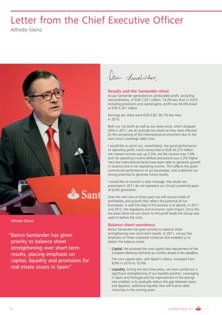 Letter from the Chief Executive Officer
 Alfredo Sáenz




                                         Results and the Santander share
                                         Grupo Santander generated an attributable profit, excluding
                                         extraordinaries, of EUR 7,021 million, 14.2% less than in 2010.
                                         Including provisions and capital gains, profit was 34.6% lower
                                         at EUR 5,351 million.
                                         Earnings per share were EUR 0.60, 36.1% less than
                                         in 2010.
                                         Both our net profit as well as our share price, which dropped
                                         26% in 2011, are at cyclically low levels as they were affected
                                         by the worsening of the international environment due to the
                                         euro zone’s sovereign debt crisis.
                                         I would like to point out, nevertheless, the good performance
                                         of operating profit, which amounted to EUR 24,373 million:
                                         net interest income was up 5.5%; net fee income rose 7.6%
                                         and net operating income (before provisions) was 2.2% higher.
                                         Very few international banks have been able to generate growth
                                         in revenue and in net operating income. This reflects the good
                                         commercial performance of our businesses, and underlines our
                                         strong potential to generate future results.
                                         I would like to transmit a clear message: the results we
                                         presented in 2011 do not represent our Group’s potential pace
                                         of profit generation.
                                         Over the next two or three years we will recover levels of
                                         profitability and growth that reflect the potential of our
                                         businesses. A vital first step in this process is to absorb, in 2011
                                         and 2012, the regulatory and economic cycle impact. Once this
                                         has been done we can return to the profit levels the Group was
                                         used to before the crisis.
 Alfredo Sáenz
                                         Balance sheet soundness
                                         Banco Santander has given priority to balance sheet
                                         strengthening over short-term results. In 2011, we put the
“Banco Santander has given               emphasis on three corporate initiatives that enabled us to
 priority to balance sheet               bolster the balance sheet:
 strengthening over short-term           1. Capital. We achieved the core capital ratio requirement of the
                                            European Banking Authority six months ahead of the deadline.
 results, placing emphasis on
                                         1. The core capital ratio, with Basel II criteria, increased from
 capital, liquidity and provisions for      8.8% in 2010 to 10.0%.
 real estate assets in Spain“            2. Liquidity. During the last three years, we have carried out a
                                            significant strengthening of our liquidity position. Leveraging
                                            in Spain and Portugal and the improvement in the savings
                                            rate enabled us to gradually reduce the gap between loans
                                            and deposits, additional liquidity that will finance debt
                                            maturities in the coming years.




 8                                                                                    INFORME ANUAL 2011
 