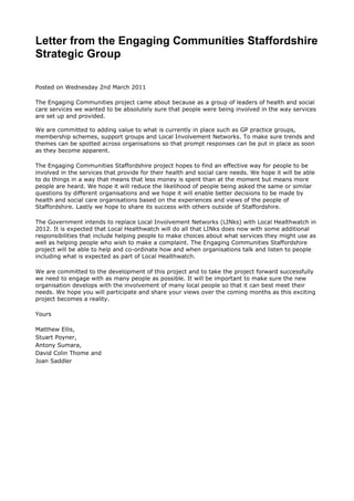Letter from the Engaging Communities Staffordshire Strategic Group<br />  <br />Posted on Wednesday 2nd March 2011 <br />The Engaging Communities project came about because as a group of leaders of health and social care services we wanted to be absolutely sure that people were being involved in the way services are set up and provided.  <br />We are committed to adding value to what is currently in place such as GP practice groups, membership schemes, support groups and Local Involvement Networks. To make sure trends and themes can be spotted across organisations so that prompt responses can be put in place as soon as they become apparent. <br />The Engaging Communities Staffordshire project hopes to find an effective way for people to be involved in the services that provide for their health and social care needs. We hope it will be able to do things in a way that means that less money is spent than at the moment but means more people are heard. We hope it will reduce the likelihood of people being asked the same or similar questions by different organisations and we hope it will enable better decisions to be made by health and social care organisations based on the experiences and views of the people of Staffordshire. Lastly we hope to share its success with others outside of Staffordshire. <br />The Government intends to replace Local Involvement Networks (LINks) with Local Healthwatch in 2012. It is expected that Local Healthwatch will do all that LINks does now with some additional responsibilities that include helping people to make choices about what services they might use as well as helping people who wish to make a complaint. The Engaging Communities Staffordshire project will be able to help and co-ordinate how and when organisations talk and listen to people including what is expected as part of Local Healthwatch. <br />We are committed to the development of this project and to take the project forward successfully we need to engage with as many people as possible. It will be important to make sure the new organisation develops with the involvement of many local people so that it can best meet their needs. We hope you will participate and share your views over the coming months as this exciting project becomes a reality. <br />Yours <br />Matthew Ellis, <br />Stuart Poyner, <br />Antony Sumara, <br />David Colin Thome and <br />Joan Saddler <br />