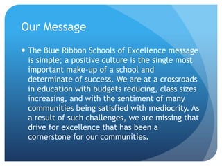 Our MessageThe Blue Ribbon Schools of Excellence message is simple; a positive culture is the single most important make-up of a school and determinate of success.We are at a crossroads in education with budgets reducing, class sizes increasing, and with the sentiment of many communities being satisfied with mediocrity. As a result of such challenges, we are missing that drive for excellence that has been a cornerstone for our communities.