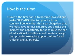 Now is the timeNow is the time for us to become involved and make EDUCATION the top priority in our country.I believe that this is an obligation that we must have for our children.Let’s make this moment the opportunity for us to raise the bar of educational excellence and create a design that provides exemplary opportunities for all children and all schools.