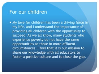 For our childrenMy love for children has been a driving force in my life, and I understand the importance of providing all children with the opportunity to succeed. As we all know, many students who experience poverty do not have the same opportunities as those in more affluent circumstances. I feel that it is our mission to share our knowledge with all educators to foster a positive culture and to close the gap.
