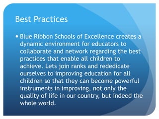 Best PracticesBlue Ribbon Schools of Excellence creates a dynamic environment for educators to collaborate and network regarding the best practices that enable all children to achieve. Lets join ranks and rededicate ourselves to improving education for all children so that they can become powerful instruments in improving, not only the quality of life in our country, but indeed the whole world.