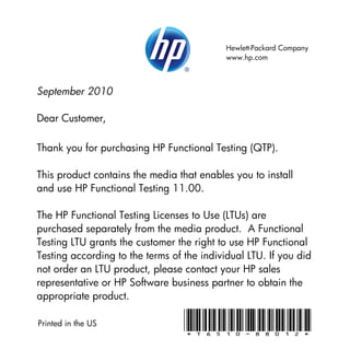 Hewlett-Packard Company
                                            www.hp.com



September 2010

Dear Customer,

Thank you for purchasing HP Functional Testing (QTP).

This product contains the media that enables you to install
and use HP Functional Testing 11.00.

The HP Functional Testing Licenses to Use (LTUs) are
purchased separately from the media product. A Functional
Testing LTU grants the customer the right to use HP Functional
Testing according to the terms of the individual LTU. If you did
not order an LTU product, please contact your HP sales
representative or HP Software business partner to obtain the
appropriate product.

Printed in the US                 *T6510-88012*
 