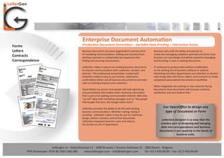Enterprise Document Automation
Forms                                            Production Document Generation – Variable Data Printing – Interactive Forms
Letters                                          Business Documents are every organization’s primary form       Business units with the ability and passion to
                                                 of marketing communications. Getting new business from         create the messaging needed to promote and drive more
Contracts                                        existing customers is substantially less expensive than        business can now design and deliver powerful messaging
Correspondence                                   ﬁnding and securing new business.                              and branding in new or existing documents.

                                                 LetterGen makes it easy to use existing business documents     IT continues to produce data without modiﬁcation
                                                 to improve communications with customers, vendors, and         to the existing line of business software or systems.
                                                 partners. The professional presentation created with           Marketing and other departments use LetterGen to dynami-
                                                 LetterGen makes it easy to use invoices, statements,           cally merge data with forms, letters, and contracts to create
                                                 conﬁrmation letters and all business documents to promote      exceptional personalized documents or portfolios.
                                                 sales to existing prospects and customers.
                                                                                                                When integrated into existing or new customer facing
                                                 Social Media has proven that people will read advertising      documents these documents will increase customer
                                                 and promotional information when reviewing information         satisfaction and your bottom line!
                                                 that is part of an existing communication channel. Web sites
                                                 “up sell” ideas with marketing messages such as “the people
                                                 that bought this item, also bought these items”.

                                                 LetterGen provides the ability to do this with existing                Use OpenOﬃce to design any
                                                 business communications. Whether mailing, faxing or                     type of Document or Form
                                                 emailing - LetterGen makes it easy for you to customize,
                                                 design, deliver, maintain, and archive documents.
                                                 LetterGen empowers business users and reduces
                                                                                                                       LetterGen Designer is so easy that the
                                                 the burden on the IT department.                                     creative part of designing and merging
                                                                                                                      data into correspondence and business
                                                                                                                     documents is put squarely in the hands of
                                                                                                                                  business units.



                        Lettergen nv - Koloniënstraat 11 - 1000 Brussels / Groene Hofstraat 31 - 2850 Boom - Belgium
       RPR Antwerpen- BTW BE 0467.046.486        www.lettergen.com - info@lettergen.com          Tel +32 3 450 89 80 - Fax +32 3 450 89 89
 