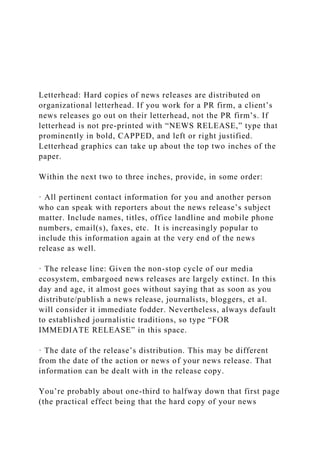 Letterhead: Hard copies of news releases are distributed on
organizational letterhead. If you work for a PR firm, a client’s
news releases go out on their letterhead, not the PR firm’s. If
letterhead is not pre-printed with “NEWS RELEASE,” type that
prominently in bold, CAPPED, and left or right justified.
Letterhead graphics can take up about the top two inches of the
paper.
Within the next two to three inches, provide, in some order:
· All pertinent contact information for you and another person
who can speak with reporters about the news release’s subject
matter. Include names, titles, office landline and mobile phone
numbers, email(s), faxes, etc. It is increasingly popular to
include this information again at the very end of the news
release as well.
· The release line: Given the non-stop cycle of our media
ecosystem, embargoed news releases are largely extinct. In this
day and age, it almost goes without saying that as soon as you
distribute/publish a news release, journalists, bloggers, et al.
will consider it immediate fodder. Nevertheless, always default
to established journalistic traditions, so type “FOR
IMMEDIATE RELEASE” in this space.
· The date of the release’s distribution. This may be different
from the date of the action or news of your news release. That
information can be dealt with in the release copy.
You’re probably about one-third to halfway down that first page
(the practical effect being that the hard copy of your news
 
