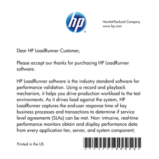 Hewlett-Packard Company
                                          www.hp.com




Dear HP LoadRunner Customer,

Please accept our thanks for purchasing HP LoadRunner
software.

HP LoadRunner software is the industry standard software for
performance validation. Using a record and playback
mechanism, it helps you drive production workload to the test
environments. As it drives load against the system, HP
LoadRunner captures the end-user response time of key
business processes and transactions to determine if service
level agreements (SLAs) can be met. Non‑intrusive, real-time
performance monitors obtain and display performance data
from every application tier, server, and system component;

Printed in the US               *T7177-88008*
 