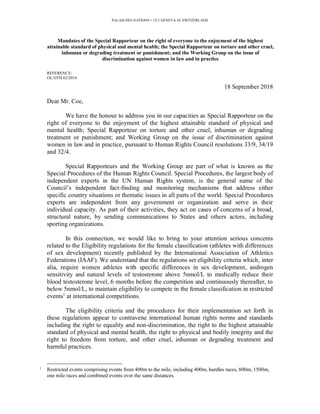 Mandates of the Special Rapporteur on the right of everyone to the enjoyment of the highest
attainable standard of physical and mental health; the Special Rapporteur on torture and other cruel,
inhuman or degrading treatment or punishment; and the Working Group on the issue of
discrimination against women in law and in practice
REFERENCE:
OL OTH 62/2018
18 September 2018
Dear Mr. Coe,
We have the honour to address you in our capacities as Special Rapporteur on the
right of everyone to the enjoyment of the highest attainable standard of physical and
mental health; Special Rapporteur on torture and other cruel, inhuman or degrading
treatment or punishment; and Working Group on the issue of discrimination against
women in law and in practice, pursuant to Human Rights Council resolutions 33/9, 34/19
and 32/4.
Special Rapporteurs and the Working Group are part of what is known as the
Special Procedures of the Human Rights Council. Special Procedures, the largest body of
independent experts in the UN Human Rights system, is the general name of the
Council’s independent fact-finding and monitoring mechanisms that address either
specific country situations or thematic issues in all parts of the world. Special Procedures
experts are independent from any government or organization and serve in their
individual capacity. As part of their activities, they act on cases of concerns of a broad,
structural nature, by sending communications to States and others actors, including
sporting organizations.
In this connection, we would like to bring to your attention serious concerns
related to the Eligibility regulations for the female classification (athletes with differences
of sex development) recently published by the International Association of Athletics
Federations (IAAF). We understand that the regulations set eligibility criteria which, inter
alia, require women athletes with specific differences in sex development, androgen
sensitivity and natural levels of testosterone above 5nmol/L to medically reduce their
blood testosterone level, 6 months before the competition and continuously thereafter, to
below 5nmol/L, to maintain eligibility to compete in the female classification in restricted
events1
at international competitions.
The eligibility criteria and the procedures for their implementation set forth in
these regulations appear to contravene international human rights norms and standards
including the right to equality and non-discrimination, the right to the highest attainable
standard of physical and mental health, the right to physical and bodily integrity and the
right to freedom from torture, and other cruel, inhuman or degrading treatment and
harmful practices.
1
Restricted events comprising events from 400m to the mile, including 400m, hurdles races, 800m, 1500m,
one mile races and combined events over the same distances.
PALAIS DES NATIONS • 1211 GENEVA 10, SWITZERLAND
 