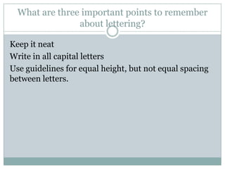 What are three important points to remember
                about lettering?

Keep it neat
Write in all capital letters
Use guidelines for equal height, but not equal spacing
between letters.
 