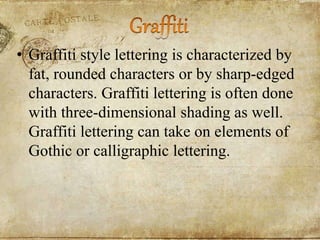 • Graffiti style lettering is characterized by
fat, rounded characters or by sharp-edged
characters. Graffiti lettering is often done
with three-dimensional shading as well.
Graffiti lettering can take on elements of
Gothic or calligraphic lettering.
 