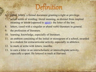 6. Often, letters. a formal document granting a right or privilege.
7. actual terms or wording; literal meaning, as distinct from implied
meaning or intent (opposed to spirit): the letter of the law.
8. letters, (used with a singular or plural verb) literature in general.
9. the profession of literature.
10. learning; knowledge, especially of literature.
11. an emblem consisting of the initial or monogram of a school, awarded
to a student for extracurricular activity, especially in athletics.
12. to mark or write with letters; inscribe.
13. to earn a letter in an interscholastic or intercollegiate activity,
especially a sport: He lettered in track at Harvard.
 