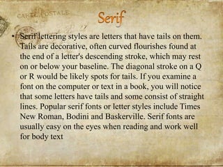 • Serif lettering styles are letters that have tails on them.
Tails are decorative, often curved flourishes found at
the end of a letter's descending stroke, which may rest
on or below your baseline. The diagonal stroke on a Q
or R would be likely spots for tails. If you examine a
font on the computer or text in a book, you will notice
that some letters have tails and some consist of straight
lines. Popular serif fonts or letter styles include Times
New Roman, Bodini and Baskerville. Serif fonts are
usually easy on the eyes when reading and work well
for body text
 
