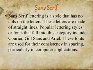 • Sans Serif lettering is a style that has no
tails on the letters. These letters are made
of straight lines. Popular lettering styles
or fonts that fall into this category include
Courier, Gill Sans and Ariel. These fonts
are used for their consistency in spacing,
particularly in computer applications.
 