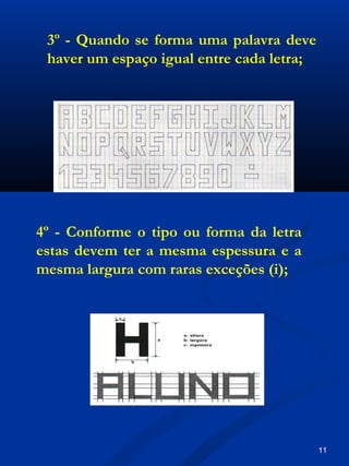 4º - Conforme o tipo ou forma da letra
estas devem ter a mesma espessura e a
mesma largura com raras exceções (i);
3º - Quando se forma uma palavra deve
haver um espaço igual entre cada letra;
11
 