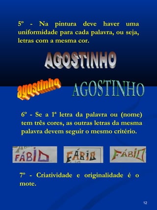 7º - Criatividade e originalidade é o
mote.
6º - Se a 1ª letra da palavra ou (nome)
tem três cores, as outras letras da mesma
palavra devem seguir o mesmo critério.
5º - Na pintura deve haver uma
uniformidade para cada palavra, ou seja,
letras com a mesma cor.
12
 