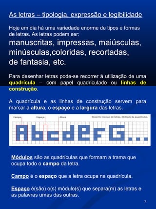 7
As letras – tipologia, expressão e legibilidade
Hoje em dia há uma variedade enorme de tipos e formas
de letras. As letras podem ser:
manuscritas, impressas, maiúsculas,
minúsculas,coloridas, recortadas,
de fantasia, etc.
Módulos são as quadrículas que formam a trama que
ocupa todo o campo da letra.
Campo é o espaço que a letra ocupa na quadrícula.
Espaço é(são) o(s) módulo(s) que separa(m) as letras e
as palavras umas das outras.
Para desenhar letras pode-se recorrer á utilização de uma
quadrícula – com papel quadriculado ou linhas de
construção.
A quadrícula e as linhas de construção servem para
marcar a altura, o espaço e a largura das letras.
 